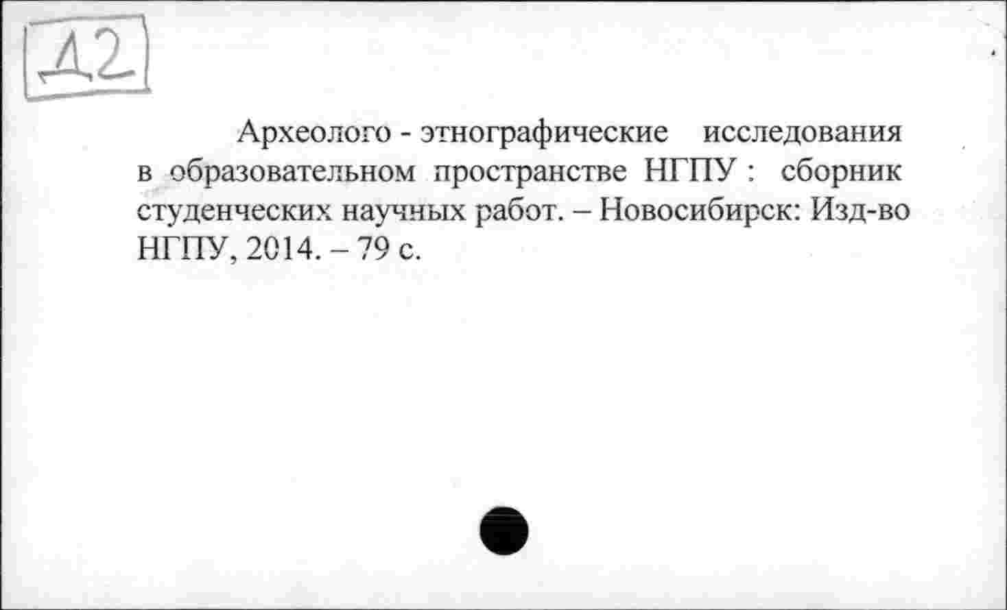 ﻿Археолого - этнографические исследования в образовательном пространстве НГПУ : сборник студенческих научных работ. - Новосибирск: Изд-во НГПУ, 2014.-79 с.